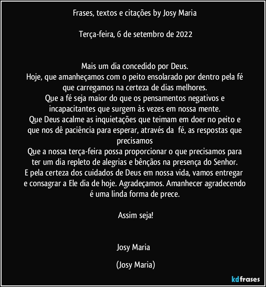 Frases, textos e citações by Josy Maria 

Terça-feira, 6 de setembro de 2022


Mais um dia concedido por Deus. 
Hoje, que amanheçamos com o peito ensolarado por dentro pela fé que carregamos na certeza de dias melhores. 
Que a fé seja maior do que os pensamentos negativos e incapacitantes que surgem às vezes em nossa mente. 
Que Deus acalme as inquietações que teimam em doer no peito e que nos dê paciência para esperar, através da  fé, as respostas que precisamos 
Que a nossa terça-feira possa proporcionar o que precisamos para ter um dia repleto de alegrias e bênçãos na presença do Senhor. 
E pela certeza dos cuidados de Deus em nossa vida, vamos entregar  e consagrar a Ele dia de hoje. Agradeçamos. Amanhecer agradecendo é uma linda forma de prece. 

Assim seja!


Josy Maria  (Josy Maria)