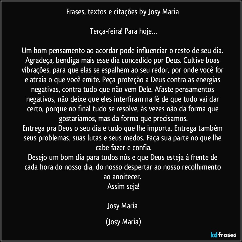 Frases, textos e citações by Josy Maria 

Terça-feira! Para hoje…

Um bom pensamento ao acordar pode influenciar o resto de seu dia. Agradeça, bendiga mais esse dia concedido por Deus. Cultive boas vibrações, para que elas se espalhem ao seu redor, por onde você for e atraia o que você emite. Peça proteção a Deus contra as energias negativas, contra tudo que não vem Dele. Afaste pensamentos negativos, não deixe que eles interfiram na fé de que tudo vai dar certo, porque no final tudo se resolve, às vezes não da forma que gostaríamos, mas da forma que precisamos.
Entrega pra Deus o seu dia e tudo que lhe importa. Entrega também  seus problemas, suas lutas e seus medos. Faça sua parte no que lhe cabe fazer e confia.
Desejo um bom dia para todos nós e que Deus esteja à frente de cada hora do nosso dia, do nosso despertar ao nosso recolhimento ao anoitecer. 
Assim seja!

Josy Maria (Josy Maria)