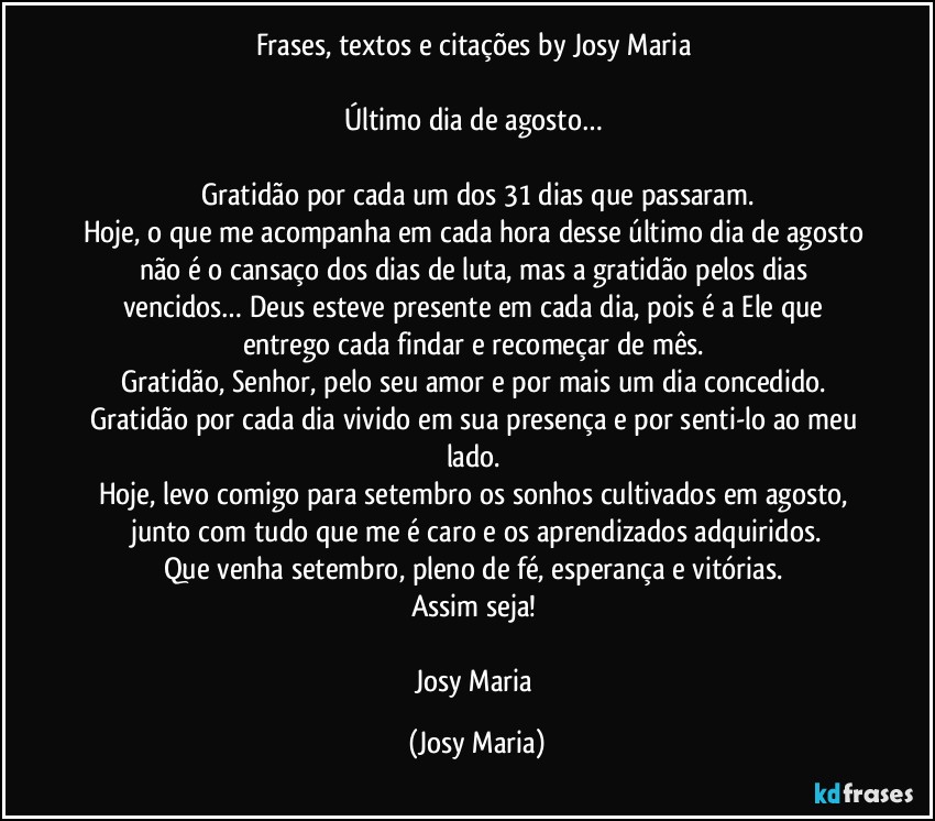 Frases, textos e citações by Josy Maria 

Último dia de agosto… 

Gratidão por cada um dos 31 dias que passaram.
Hoje, o que me acompanha em cada hora desse último dia de agosto não é o cansaço dos dias de luta, mas a gratidão pelos dias vencidos… Deus esteve presente em cada dia, pois é a Ele que entrego cada findar e recomeçar de mês. 
Gratidão, Senhor, pelo seu amor e por mais um dia concedido. Gratidão por cada dia vivido em sua presença e por senti-lo ao meu lado. 
Hoje, levo comigo para setembro os sonhos cultivados em agosto, junto com tudo que me é caro e os aprendizados adquiridos.
Que venha setembro, pleno de fé, esperança e vitórias. 
Assim seja! 

Josy Maria (Josy Maria)