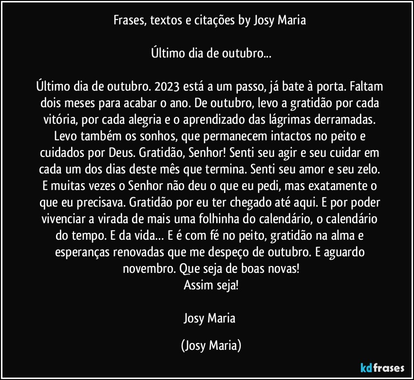 Frases, textos e citações by Josy Maria 

Último dia de outubro...

Último dia de outubro. 2023 está a um passo, já bate à porta. Faltam dois meses para acabar o ano. De outubro, levo a gratidão por cada vitória, por cada alegria e o aprendizado das lágrimas derramadas. Levo também os sonhos, que permanecem intactos no peito e cuidados por Deus. Gratidão, Senhor! Senti seu agir e seu cuidar em cada um dos dias deste mês que termina. Senti seu amor e seu zelo. E muitas vezes o Senhor não deu o que eu pedi, mas exatamente o que eu precisava. Gratidão por eu ter chegado até aqui. E por poder vivenciar a virada de mais uma folhinha do calendário, o calendário do tempo. E da vida… E é com fé no peito, gratidão na alma e esperanças renovadas que me despeço de outubro. E aguardo novembro. Que seja de boas novas!
Assim seja!

Josy Maria (Josy Maria)