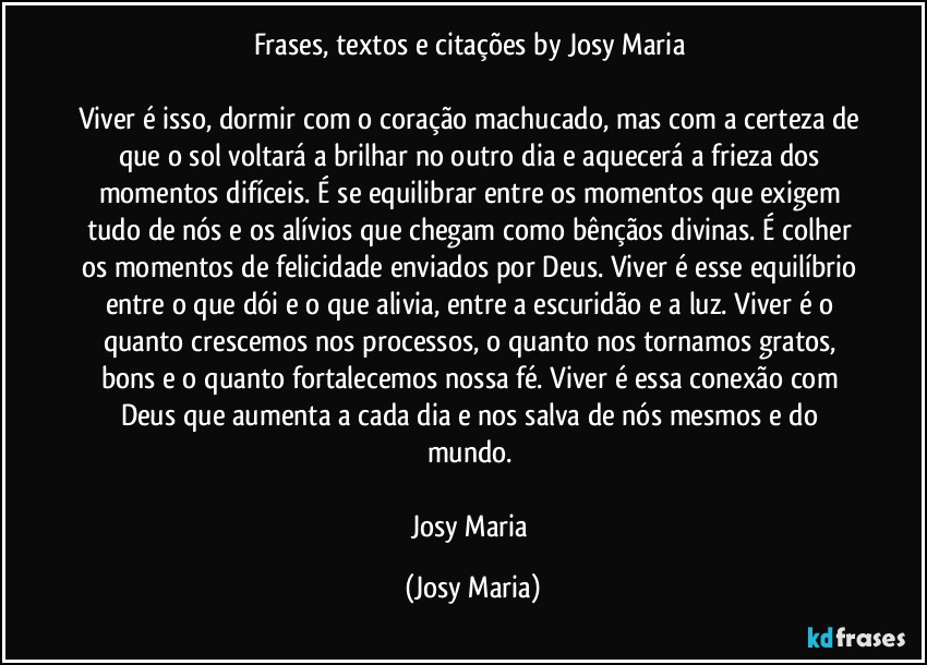 Frases, textos e citações by Josy Maria 

Viver é isso, dormir com o coração machucado, mas com a certeza de que o sol voltará a brilhar no outro dia e aquecerá a frieza dos momentos difíceis. É se equilibrar entre os momentos que exigem tudo de nós e os alívios que chegam como bênçãos divinas. É colher os momentos de felicidade enviados por Deus. Viver é esse equilíbrio entre o que dói e o que alivia, entre a escuridão e a luz. Viver é o quanto crescemos nos processos, o quanto nos tornamos gratos, bons e o quanto fortalecemos nossa fé. Viver é essa conexão com Deus que aumenta a cada dia e nos salva de nós mesmos e do mundo. 

Josy Maria (Josy Maria)