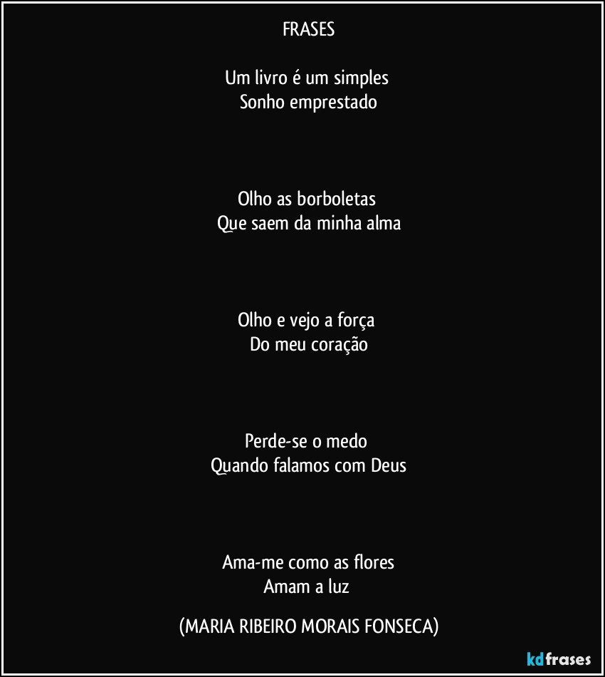 FRASES

Um livro é um simples 
Sonho emprestado



Olho as borboletas 
Que saem da minha alma



Olho e vejo a força 
Do meu coração



Perde-se o medo 
Quando falamos com Deus



Ama-me como as flores
Amam a luz (MARIA RIBEIRO MORAIS FONSECA)