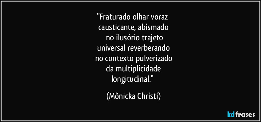 "Fraturado olhar voraz 
causticante, abismado
 no ilusório trajeto
 universal reverberando 
no contexto pulverizado
 da multiplicidade 
longitudinal." (Mônicka Christi)