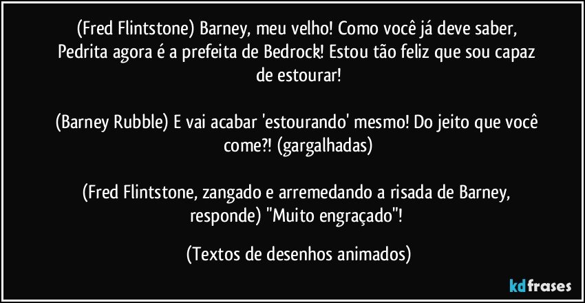 (Fred Flintstone) Barney, meu velho! Como você já deve saber, Pedrita agora é a prefeita de Bedrock! Estou tão feliz que sou capaz de estourar!

(Barney Rubble) E vai acabar 'estourando' mesmo! Do jeito que você come?! (gargalhadas)

(Fred Flintstone, zangado e arremedando a risada de Barney, responde) "Muito engraçado"! (Textos de desenhos animados)