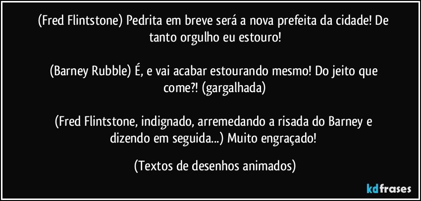 (Fred Flintstone) Pedrita em breve será a nova prefeita da cidade! De tanto orgulho eu estouro!

(Barney Rubble) É, e vai acabar estourando mesmo! Do jeito que come?! (gargalhada)

(Fred Flintstone, indignado, arremedando a risada do Barney e dizendo em seguida...) Muito engraçado! (Textos de desenhos animados)