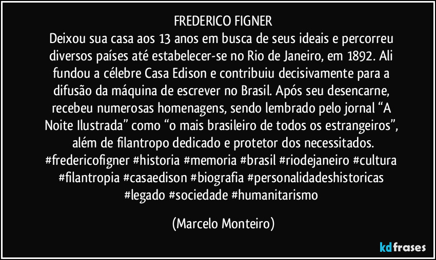 FREDERICO FIGNER
Deixou sua casa aos 13 anos em busca de seus ideais e percorreu diversos países até estabelecer-se no Rio de Janeiro, em 1892. Ali fundou a célebre Casa Edison e contribuiu decisivamente para a difusão da máquina de escrever no Brasil. Após seu desencarne, recebeu numerosas homenagens, sendo lembrado pelo jornal “A Noite Ilustrada” como “o mais brasileiro de todos os estrangeiros”, além de filantropo dedicado e protetor dos necessitados.
#fredericofigner #historia #memoria #brasil #riodejaneiro #cultura #filantropia #casaedison #biografia #personalidadeshistoricas #legado #sociedade #humanitarismo (Marcelo Monteiro)