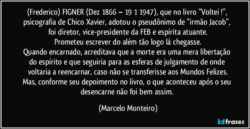(Frederico) FIGNER (Dez/1866 – 19/1/1947), que no livro “Voltei !”, psicografia de Chico Xavier, adotou o pseudônimo de “irmão Jacob”, foi diretor, vice-presidente da FEB e espírita atuante.
Prometeu escrever do além tão logo lá chegasse.
Quando encarnado, acreditava que a morte era uma mera libertação do espírito e que seguiria para as esferas de julgamento de onde voltaria a reencarnar, caso não se transferisse aos Mundos Felizes.
Mas, conforme seu depoimento no livro, o que aconteceu após o seu desencarne não foi bem assim. (Marcelo Monteiro)