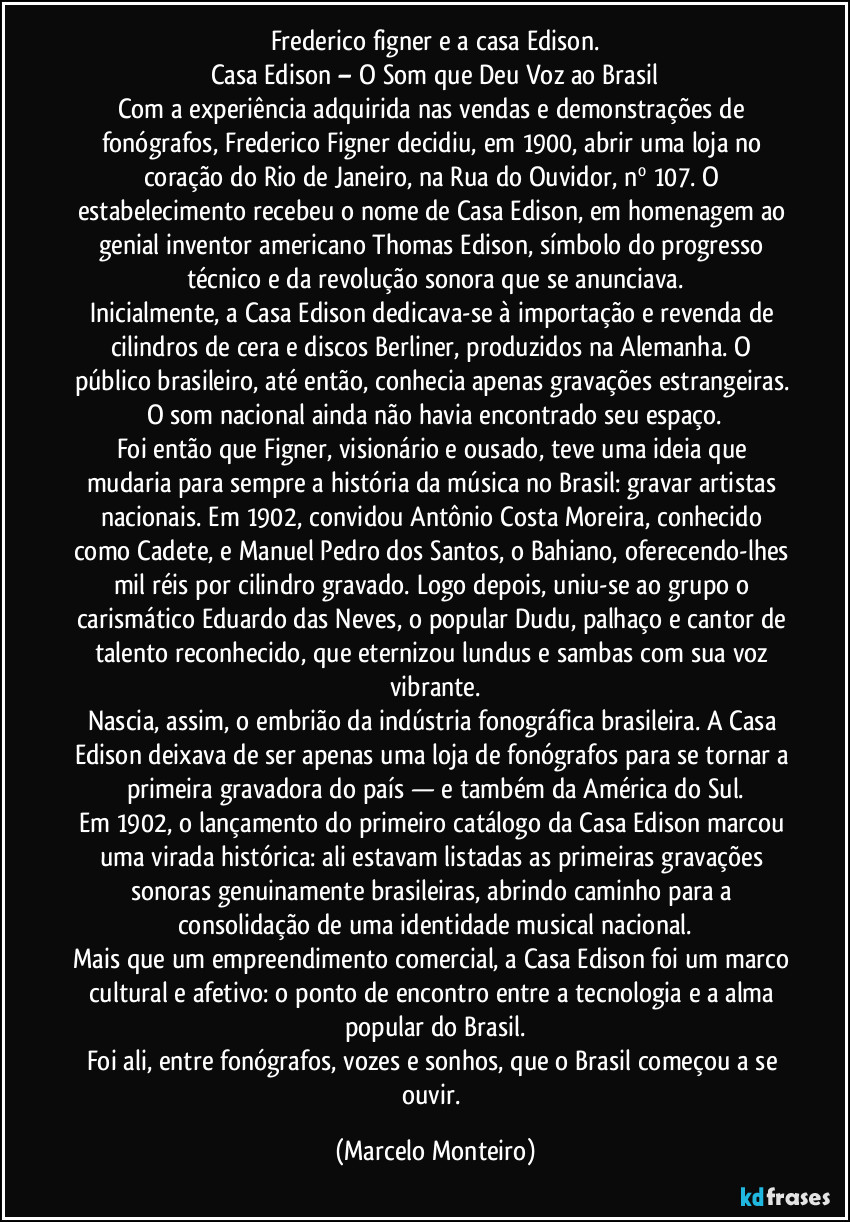 Frederico figner e a casa Edison.
Casa Edison – O Som que Deu Voz ao Brasil
Com a experiência adquirida nas vendas e demonstrações de fonógrafos, Frederico Figner decidiu, em 1900, abrir uma loja no coração do Rio de Janeiro, na Rua do Ouvidor, nº 107. O estabelecimento recebeu o nome de Casa Edison, em homenagem ao genial inventor americano Thomas Edison, símbolo do progresso técnico e da revolução sonora que se anunciava.
Inicialmente, a Casa Edison dedicava-se à importação e revenda de cilindros de cera e discos Berliner, produzidos na Alemanha. O público brasileiro, até então, conhecia apenas gravações estrangeiras. O som nacional ainda não havia encontrado seu espaço.
Foi então que Figner, visionário e ousado, teve uma ideia que mudaria para sempre a história da música no Brasil: gravar artistas nacionais. Em 1902, convidou Antônio Costa Moreira, conhecido como Cadete, e Manuel Pedro dos Santos, o Bahiano, oferecendo-lhes mil réis por cilindro gravado. Logo depois, uniu-se ao grupo o carismático Eduardo das Neves, o popular Dudu, palhaço e cantor de talento reconhecido, que eternizou lundus e sambas com sua voz vibrante.
Nascia, assim, o embrião da indústria fonográfica brasileira. A Casa Edison deixava de ser apenas uma loja de fonógrafos para se tornar a primeira gravadora do país — e também da América do Sul.
Em 1902, o lançamento do primeiro catálogo da Casa Edison marcou uma virada histórica: ali estavam listadas as primeiras gravações sonoras genuinamente brasileiras, abrindo caminho para a consolidação de uma identidade musical nacional.
Mais que um empreendimento comercial, a Casa Edison foi um marco cultural e afetivo: o ponto de encontro entre a tecnologia e a alma popular do Brasil.
Foi ali, entre fonógrafos, vozes e sonhos, que o Brasil começou a se ouvir. (Marcelo Monteiro)