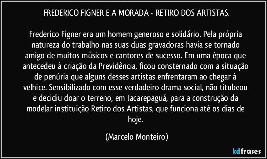 FREDERICO FIGNER E A MORADA - RETIRO DOS ARTISTAS.

Frederico Figner era um homem generoso e solidário. Pela própria natureza do trabalho nas suas duas gravadoras havia se tornado amigo de muitos músicos e cantores de sucesso. Em uma época que antecedeu à criação da Previdência, ficou consternado com a situação de penúria que alguns desses artistas enfrentaram ao chegar à velhice. Sensibilizado com esse verdadeiro drama social, não titubeou e decidiu doar o terreno, em Jacarepaguá, para a construção da modelar instituição Retiro dos Artistas, que funciona até os dias de hoje. (Marcelo Monteiro)