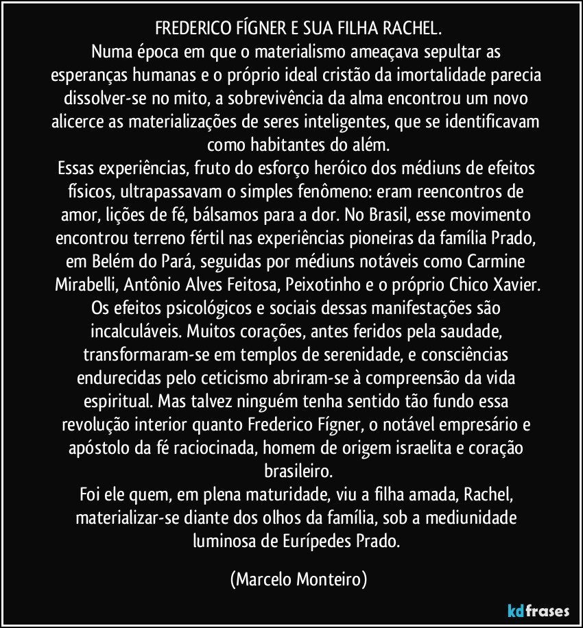 FREDERICO FÍGNER E SUA FILHA RACHEL.
Numa época em que o materialismo ameaçava sepultar as esperanças humanas e o próprio ideal cristão da imortalidade parecia dissolver-se no mito, a sobrevivência da alma encontrou um novo alicerce as materializações de seres inteligentes, que se identificavam como habitantes do além.
Essas experiências, fruto do esforço heróico dos médiuns de efeitos físicos, ultrapassavam o simples fenômeno: eram reencontros de amor, lições de fé, bálsamos para a dor. No Brasil, esse movimento encontrou terreno fértil nas experiências pioneiras da família Prado, em Belém do Pará, seguidas por médiuns notáveis como Carmine Mirabelli, Antônio Alves Feitosa, Peixotinho e o próprio Chico Xavier.
Os efeitos psicológicos e sociais dessas manifestações são incalculáveis. Muitos corações, antes feridos pela saudade, transformaram-se em templos de serenidade, e consciências endurecidas pelo ceticismo abriram-se à compreensão da vida espiritual. Mas talvez ninguém tenha sentido tão fundo essa revolução interior quanto Frederico Fígner, o notável empresário e apóstolo da fé raciocinada, homem de origem israelita e coração brasileiro.
Foi ele quem, em plena maturidade, viu a filha amada, Rachel, materializar-se diante dos olhos da família, sob a mediunidade luminosa de Eurípedes Prado. (Marcelo Monteiro)