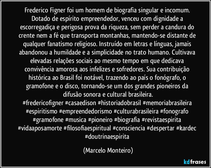 Frederico Figner foi um homem de biografia singular e incomum. Dotado de espírito empreendedor, venceu com dignidade a escorregadiça e perigosa prova da riqueza, sem perder a candura do crente nem a fé que transporta montanhas, mantendo-se distante de qualquer fanatismo religioso. Instruído em letras e línguas, jamais abandonou a humildade e a simplicidade no trato humano. Cultivava elevadas relações sociais ao mesmo tempo em que dedicava convivência amorosa aos infelizes e sofredores. Sua contribuição histórica ao Brasil foi notável, trazendo ao país o fonógrafo, o gramofone e o disco, tornando-se um dos grandes pioneiros da difusão sonora e cultural brasileira.
#fredericofigner #casaedison #historiadobrasil #memoriabrasileira #espiritismo #empreendedorismo #culturabrasileira #fonografo #gramofone #musica #pioneiro #biografia #revistaespirita #vidaaposamorte #filosofiaespiritual #consciencia #despertar #kardec #doutrinaespirita (Marcelo Monteiro)