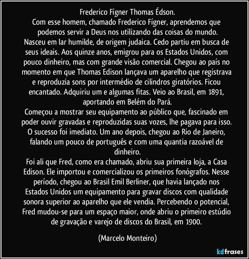 Frederico Fígner/ Thomas Édson.
Com esse homem, chamado Frederico Fígner, aprendemos que podemos servir a Deus nos utilizando das coisas do mundo.
Nasceu em lar humilde, de origem judaica. Cedo partiu em busca de seus ideais. Aos quinze anos, emigrou para os Estados Unidos, com pouco dinheiro, mas com grande visão comercial. Chegou ao país no momento em que Thomas Edison lançava um aparelho que registrava e reproduzia sons por intermédio de cilindros giratórios. Ficou encantado. Adquiriu um e algumas fitas. Veio ao Brasil, em 1891, aportando em Belém do Pará.
Começou a mostrar seu equipamento ao público que, fascinado em poder ouvir gravadas e reproduzidas suas vozes, lhe pagava para isso. O sucesso foi imediato. Um ano depois, chegou ao Rio de Janeiro, falando um pouco de português e com uma quantia razoável de dinheiro.
Foi ali que Fred, como era chamado, abriu sua primeira loja, a Casa Edison. Ele importou e comercializou os primeiros fonógrafos. Nesse período, chegou ao Brasil Emil Berliner, que havia lançado nos Estados Unidos um equipamento para gravar discos com qualidade sonora superior ao aparelho que ele vendia. Percebendo o potencial, Fred mudou-se para um espaço maior, onde abriu o primeiro estúdio de gravação e varejo de discos do Brasil, em 1900. (Marcelo Monteiro)
