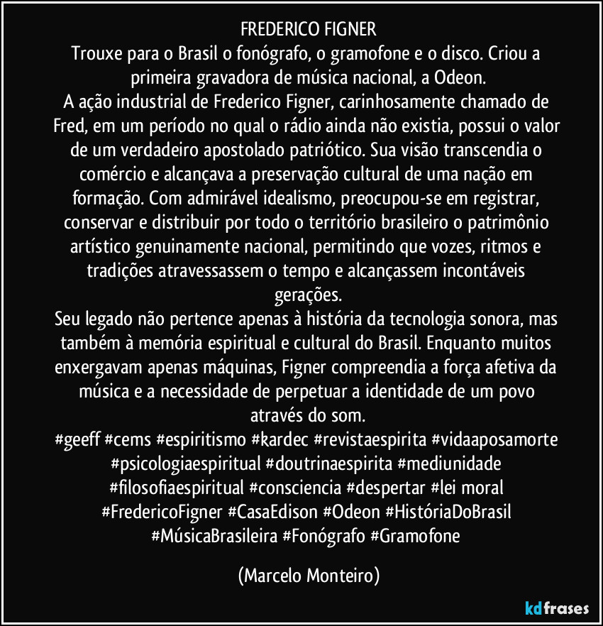 FREDERICO FIGNER
Trouxe para o Brasil o fonógrafo, o gramofone e o disco. Criou a primeira gravadora de música nacional, a Odeon.
A ação industrial de Frederico Figner, carinhosamente chamado de Fred, em um período no qual o rádio ainda não existia, possui o valor de um verdadeiro apostolado patriótico. Sua visão transcendia o comércio e alcançava a preservação cultural de uma nação em formação. Com admirável idealismo, preocupou-se em registrar, conservar e distribuir por todo o território brasileiro o patrimônio artístico genuinamente nacional, permitindo que vozes, ritmos e tradições atravessassem o tempo e alcançassem incontáveis gerações.
Seu legado não pertence apenas à história da tecnologia sonora, mas também à memória espiritual e cultural do Brasil. Enquanto muitos enxergavam apenas máquinas, Figner compreendia a força afetiva da música e a necessidade de perpetuar a identidade de um povo através do som.
#geeff #cems #espiritismo #kardec #revistaespirita #vidaaposamorte #psicologiaespiritual #doutrinaespirita #mediunidade #filosofiaespiritual #consciencia #despertar #lei moral #FredericoFigner #CasaEdison #Odeon #HistóriaDoBrasil #MúsicaBrasileira #Fonógrafo #Gramofone (Marcelo Monteiro)