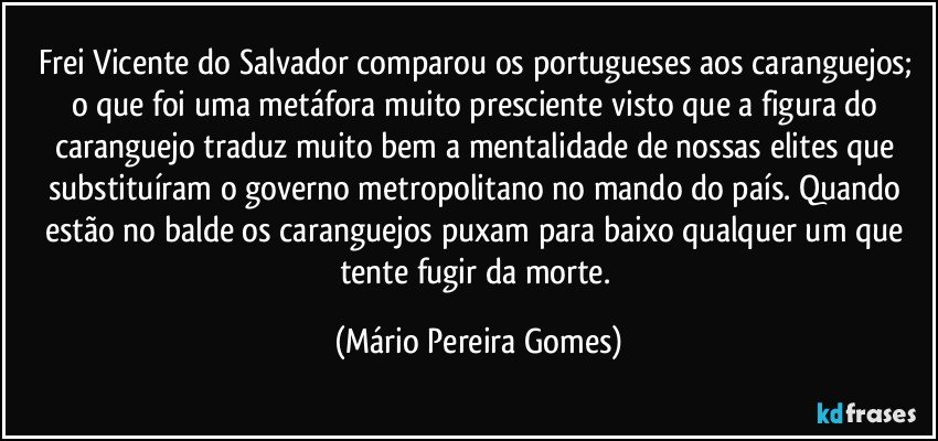 Frei Vicente do Salvador comparou os portugueses aos caranguejos; o que foi uma metáfora muito presciente visto que a figura do caranguejo traduz muito bem a mentalidade de nossas elites que substituíram o governo metropolitano no mando do país. Quando estão no balde os caranguejos puxam para baixo qualquer um que tente fugir da morte. (Mário Pereira Gomes)