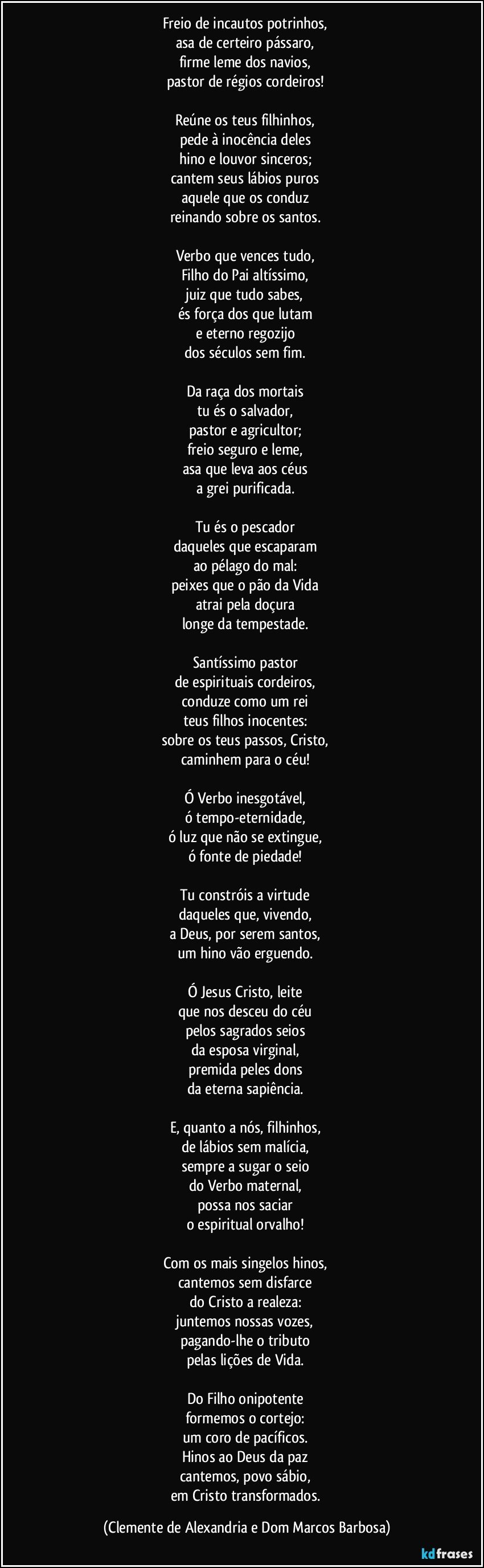 Freio de incautos potrinhos, 
asa de certeiro pássaro, 
firme leme dos navios, 
pastor de régios cordeiros! 

Reúne os teus filhinhos, 
pede à inocência deles 
hino e louvor sinceros; 
cantem seus lábios puros 
aquele que os conduz 
reinando sobre os santos. 

Verbo que vences tudo, 
Filho do Pai altíssimo, 
juiz que tudo sabes, 
és força dos que lutam 
e eterno regozijo 
dos séculos sem fim. 

Da raça dos mortais 
tu és o salvador, 
pastor e agricultor; 
freio seguro e leme, 
asa que leva aos céus 
a grei purificada. 

Tu és o pescador 
daqueles que escaparam 
ao pélago do mal: 
peixes que o pão da Vida 
atrai pela doçura 
longe da tempestade. 

Santíssimo pastor 
de espirituais cordeiros, 
conduze como um rei 
teus filhos inocentes: 
sobre os teus passos, Cristo, 
caminhem para o céu! 

Ó Verbo inesgotável, 
ó tempo-eternidade, 
ó luz que não se extingue, 
ó fonte de piedade! 

Tu constróis a virtude 
daqueles que, vivendo, 
a Deus, por serem santos, 
um hino vão erguendo. 

Ó Jesus Cristo, leite 
que nos desceu do céu 
pelos sagrados seios 
da esposa virginal, 
premida peles dons 
da eterna sapiência. 

E, quanto a nós, filhinhos, 
de lábios sem malícia, 
sempre a sugar o seio 
do Verbo maternal, 
possa nos saciar 
o espiritual orvalho! 

Com os mais singelos hinos, 
cantemos sem disfarce 
do Cristo a realeza: 
juntemos nossas vozes, 
pagando-lhe o tributo 
pelas lições de Vida. 

Do Filho onipotente 
formemos o cortejo: 
um coro de pacíficos. 
Hinos ao Deus da paz 
cantemos, povo sábio, 
em Cristo transformados. (Clemente de Alexandria e Dom Marcos Barbosa)