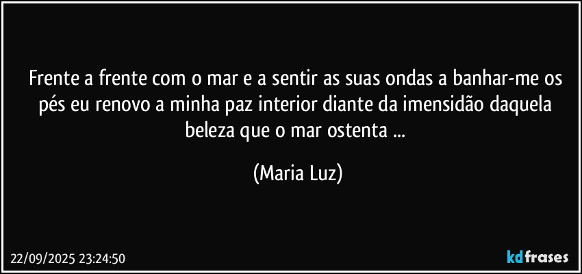 Frente a frente com o mar e a sentir as suas ondas a banhar-me os pés eu renovo a minha paz interior diante da imensidão daquela beleza que o mar ostenta ... (Maria Luz)