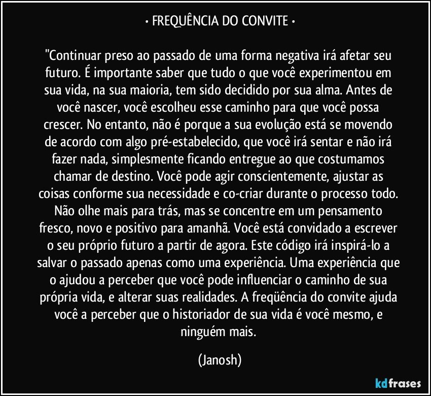 • FREQUÊNCIA DO CONVITE •

"Continuar preso ao passado de uma forma negativa irá afetar seu futuro. É importante saber que tudo o que você experimentou em sua vida, na sua maioria, tem sido decidido por sua alma. Antes de você nascer, você escolheu esse caminho para que você possa crescer. No entanto, não é porque a sua evolução está se movendo de acordo com algo pré-estabelecido, que você irá sentar e não irá fazer nada, simplesmente ficando entregue ao que costumamos chamar de destino. Você pode agir conscientemente, ajustar as coisas conforme sua necessidade e co-criar durante o processo todo. Não olhe mais para trás, mas se concentre em um pensamento fresco, novo e positivo para amanhã. Você está convidado a escrever o seu próprio futuro a partir de agora. Este código irá inspirá-lo a salvar o passado apenas como uma experiência. Uma experiência que o ajudou a perceber que você pode influenciar o caminho de sua própria vida, e alterar suas realidades. A freqüência do convite ajuda você a perceber que o historiador de sua vida é você mesmo, e ninguém mais. (Janosh)