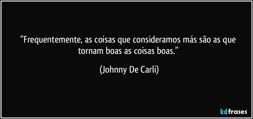 “Frequentemente, as coisas que consideramos más são as que tornam boas as coisas boas.” (Johnny De Carli)