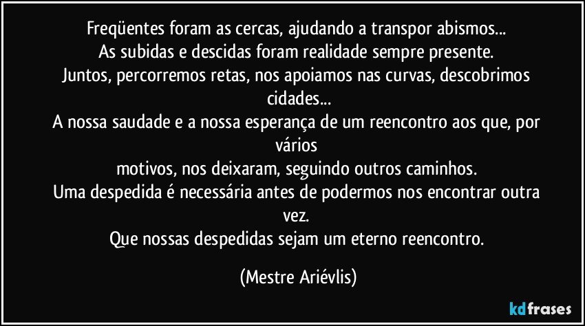 Freqüentes foram as cercas, ajudando a transpor abismos... 
As subidas e descidas foram realidade sempre presente. 
Juntos, percorremos retas, nos apoiamos nas curvas, descobrimos cidades...
A nossa saudade e a nossa esperança de um reencontro aos que, por vários 
motivos, nos deixaram, seguindo outros caminhos. 
Uma despedida é necessária antes de podermos nos encontrar outra vez. 
Que nossas despedidas sejam um eterno reencontro. (Mestre Ariévlis)