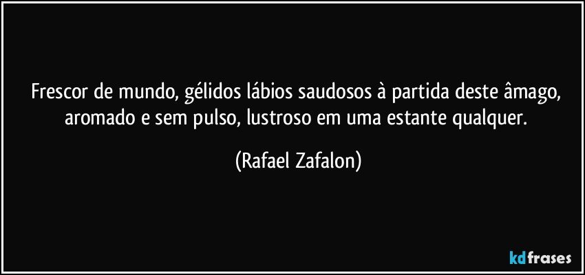 Frescor de mundo, gélidos lábios saudosos à partida deste âmago, aromado e sem pulso, lustroso em uma estante qualquer. (Rafael Zafalon)