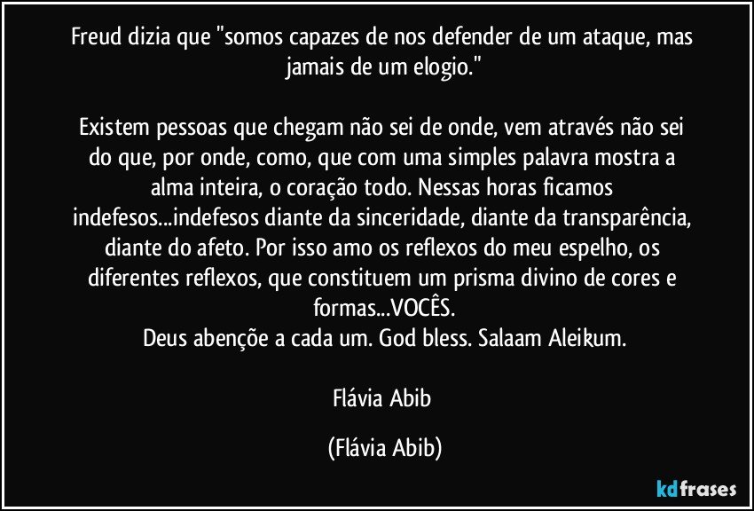 Freud dizia que "somos capazes de nos defender de um ataque, mas jamais de um elogio."

Existem pessoas que chegam não sei de onde, vem através não sei do que, por onde, como, que com uma simples palavra mostra a alma inteira, o coração todo. Nessas horas ficamos indefesos...indefesos diante da sinceridade, diante da transparência, diante do afeto. Por isso amo os reflexos do meu espelho, os diferentes reflexos, que constituem um prisma divino de cores e formas...VOCÊS.
Deus abençõe a cada um./ God bless./ Salaam Aleikum.

Flávia Abib (Flávia Abib)