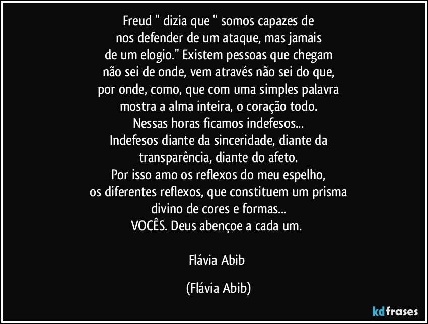 Freud " dizia que " somos capazes de
nos defender de um ataque, mas jamais
de um elogio." Existem pessoas que chegam
não sei de onde, vem através não sei do que,
por onde, como, que com uma simples palavra
mostra a alma inteira, o coração todo.
Nessas horas ficamos indefesos...
Indefesos diante da sinceridade, diante da
transparência, diante do afeto.
Por isso amo os reflexos do meu espelho,
os diferentes reflexos, que constituem um prisma
divino de cores e formas...
VOCÊS. Deus abençoe a cada um. 

Flávia Abib (Flávia Abib)