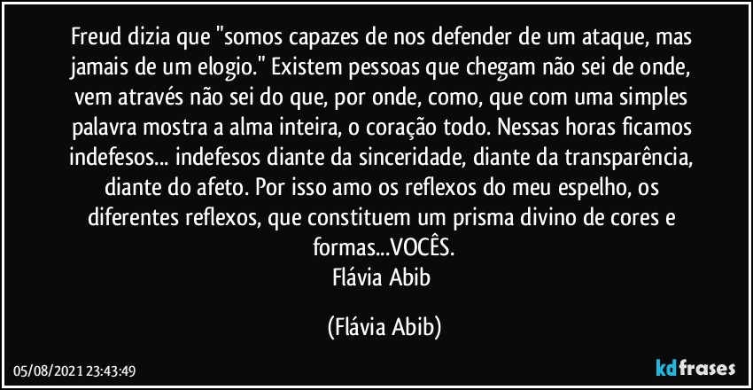 Freud dizia que "somos capazes de nos defender de um ataque, mas jamais de um elogio." Existem pessoas que chegam não sei de onde, vem através não sei do que, por onde, como, que com uma simples palavra mostra a alma inteira, o coração todo. Nessas horas ficamos indefesos... indefesos diante da sinceridade, diante da transparência, diante do afeto. Por isso amo os reflexos do meu espelho, os diferentes reflexos, que constituem um prisma divino de cores e formas...VOCÊS.
Flávia Abib (Flávia Abib)