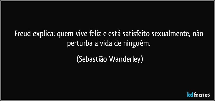 Freud explica: quem vive feliz e está satisfeito sexualmente, não perturba a vida de ninguém. (Sebastião Wanderley)