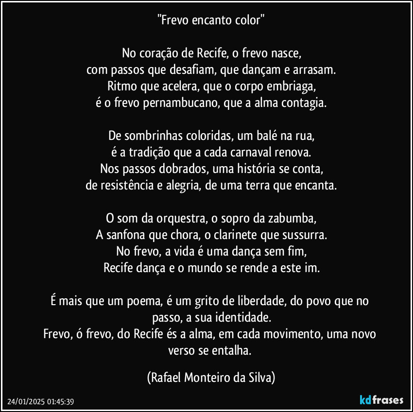 "Frevo encanto color"

No coração de Recife, o frevo nasce,
com passos que desafiam, que dançam e arrasam.
Ritmo que acelera, que o corpo embriaga,
é o frevo pernambucano, que a alma contagia.

De sombrinhas coloridas, um balé na rua,
é a tradição que a cada carnaval renova.
Nos passos dobrados, uma história se conta,
de resistência e alegria, de uma terra que encanta.

O som da orquestra, o sopro da zabumba,
A sanfona que chora, o clarinete que sussurra.
No frevo, a vida é uma dança sem fim,
Recife dança e o mundo se rende a este im.

É mais que um poema, é um grito de liberdade, do povo que no passo, a sua identidade.
Frevo, ó frevo, do Recife és a alma, em cada movimento, uma novo verso se entalha. (Rafael Monteiro da Silva)