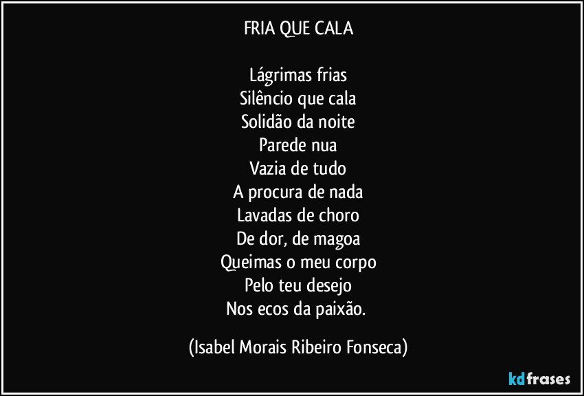 FRIA QUE CALA

Lágrimas frias
Silêncio que cala
Solidão da noite
Parede nua
Vazia de tudo
A procura de nada
Lavadas de choro
De dor, de magoa
Queimas o meu corpo
Pelo teu desejo
Nos ecos da paixão. (Isabel Morais Ribeiro Fonseca)