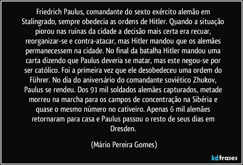 Friedrich Paulus, comandante do sexto exército alemão em Stalingrado, sempre obedecia as ordens de Hitler. Quando a situação piorou nas ruínas da cidade a decisão mais certa era recuar, reorganizar-se e contra-atacar, mas Hitler mandou que os alemães permanecessem na cidade. No final da batalha Hitler mandou uma carta dizendo que Paulus deveria se matar, mas este negou-se por ser católico. Foi a primeira vez que ele desobedeceu uma ordem do Führer. No dia do aniversário do comandante soviético Zhukov, Paulus se rendeu. Dos 91 mil soldados alemães capturados, metade morreu na marcha para os campos de concentração na Sibéria e quase o mesmo número no cativeiro. Apenas 6 mil alemães retornaram para casa e Paulus passou o resto de seus dias em Dresden. (Mário Pereira Gomes)