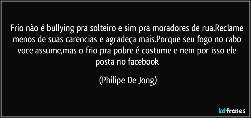 Frio não é bullying pra solteiro e sim pra moradores de rua.Reclame menos de suas carencias e agradeça mais.Porque seu fogo no rabo voce assume,mas o frio pra pobre é costume e nem por isso ele posta no facebook (Philipe De Jong)
