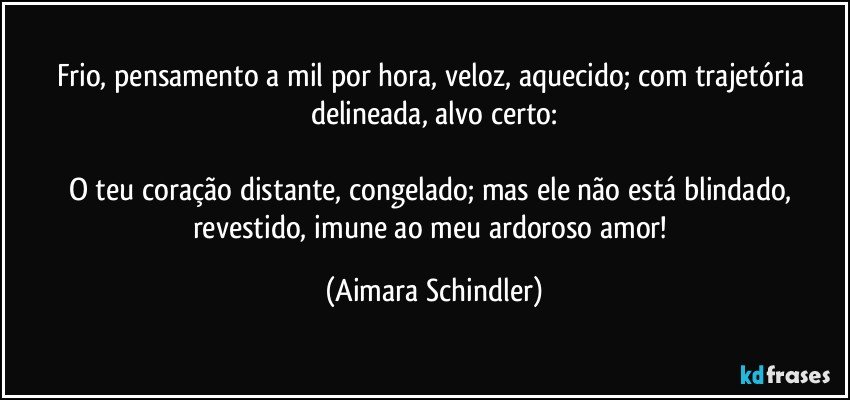 Frio, pensamento a  mil por hora, veloz, aquecido;  com trajetória delineada, alvo certo:

O teu coração distante, congelado; mas ele não está blindado, revestido, imune ao meu ardoroso amor! (Aimara Schindler)