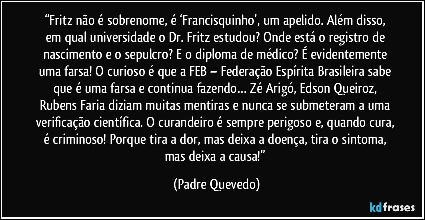 “Fritz não é sobrenome, é ‘Francisquinho’, um apelido. Além disso, em qual universidade o Dr. Fritz estudou? Onde está o registro de nascimento e o sepulcro? E o diploma de médico? É evidentemente uma farsa! O curioso é que a FEB – Federação Espírita Brasileira sabe que é uma farsa e continua fazendo… Zé Arigó, Edson Queiroz, Rubens Faria diziam muitas mentiras e nunca se submeteram a uma verificação científica. O curandeiro é sempre perigoso e, quando cura, é criminoso! Porque tira a dor, mas deixa a doença, tira o sintoma, mas deixa a causa!” (Padre Quevedo)