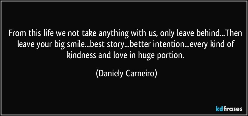 From this life we not take anything with us, only leave behind...Then leave your big smile...best story...better intention...every kind of kindness and love in huge portion. (Daniely Carneiro)