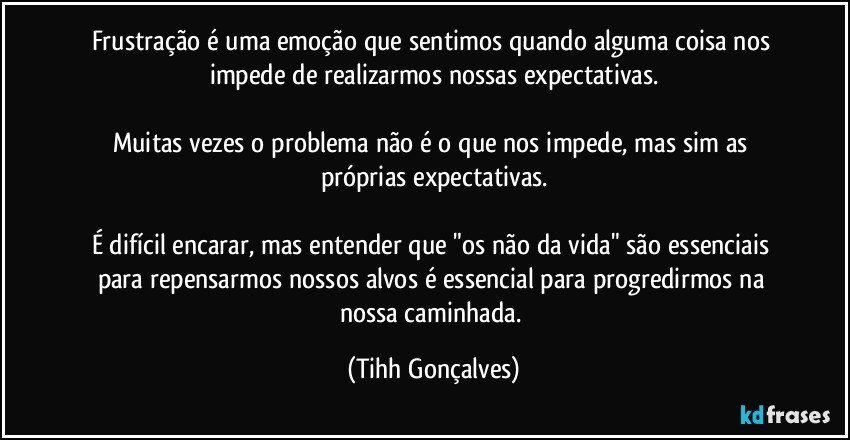 Frustração é uma emoção que sentimos quando alguma coisa nos impede de realizarmos nossas expectativas.

Muitas vezes o problema não é o que nos impede, mas sim as próprias expectativas.

É difícil encarar, mas entender que "os não da vida" são essenciais para repensarmos nossos alvos é essencial para progredirmos na nossa caminhada. (Tihh Gonçalves)