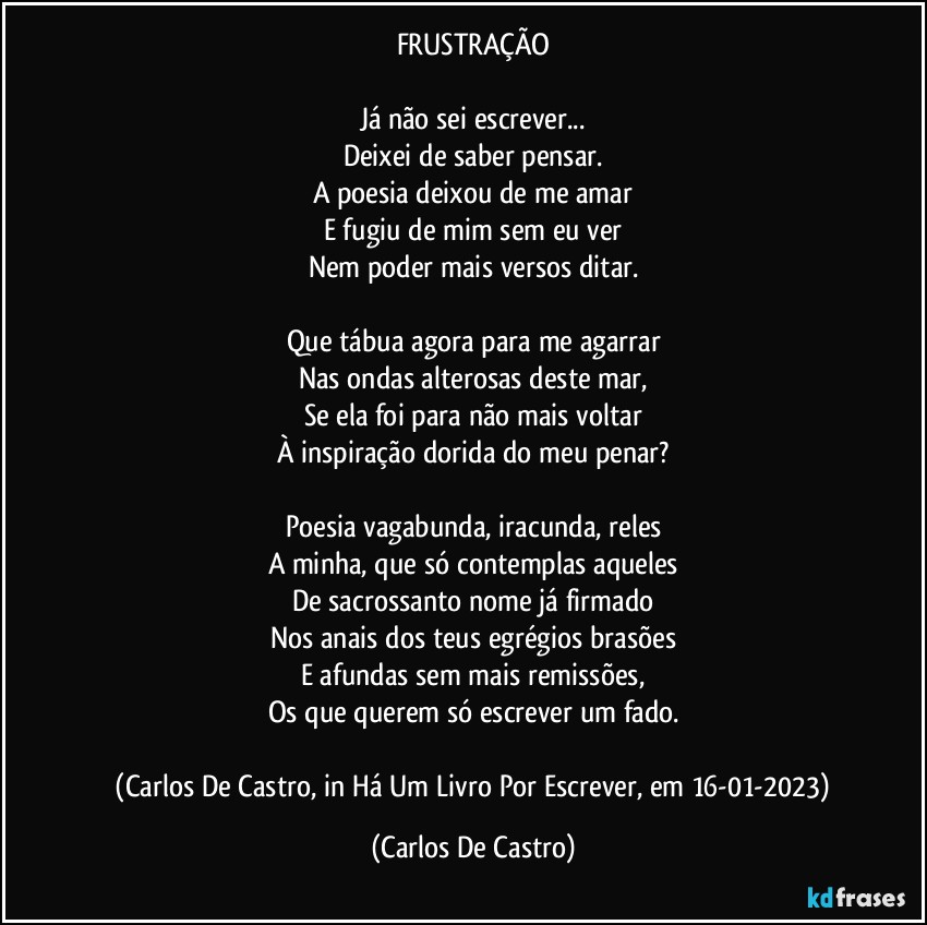 FRUSTRAÇÃO

Já não sei escrever...
Deixei de saber pensar.
A poesia deixou de me amar
E fugiu de mim sem eu ver
Nem poder mais versos ditar.

Que tábua agora para me agarrar
Nas ondas alterosas deste mar,
Se ela foi para não mais voltar
À inspiração dorida do meu penar?

Poesia vagabunda, iracunda, reles
A minha, que só contemplas aqueles
De sacrossanto nome já firmado
Nos anais dos teus egrégios brasões
E afundas sem mais remissões,
Os que querem só escrever um fado.

 (Carlos De Castro, in Há Um Livro Por Escrever, em 16-01-2023) (Carlos De Castro)