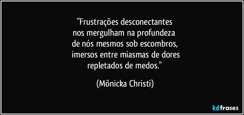 "Frustrações desconectantes
nos mergulham na profundeza
de nós mesmos sob escombros,
imersos entre miasmas de dores
repletados de medos." (Mônicka Christi)