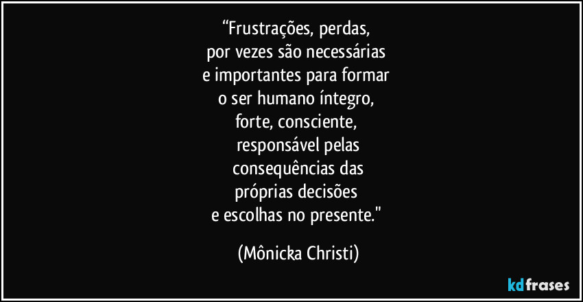 “Frustrações,  perdas,  
por vezes são necessárias 
e importantes para formar 
o ser humano íntegro, 
forte, consciente,  
responsável pelas
 consequências das 
próprias decisões 
e escolhas no presente." (Mônicka Christi)