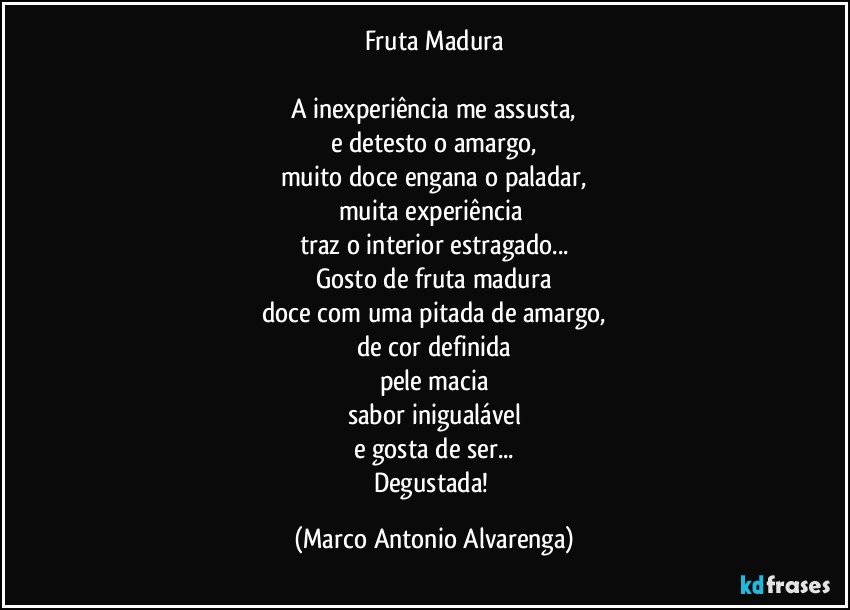 Fruta Madura

A inexperiência me assusta,
e detesto o amargo,
muito doce engana o paladar,
muita experiência 
traz o interior estragado...
Gosto de fruta madura
doce com uma pitada de amargo,
de cor definida
pele macia
sabor inigualável
e gosta de ser...
Degustada! (Marco Antonio Alvarenga)