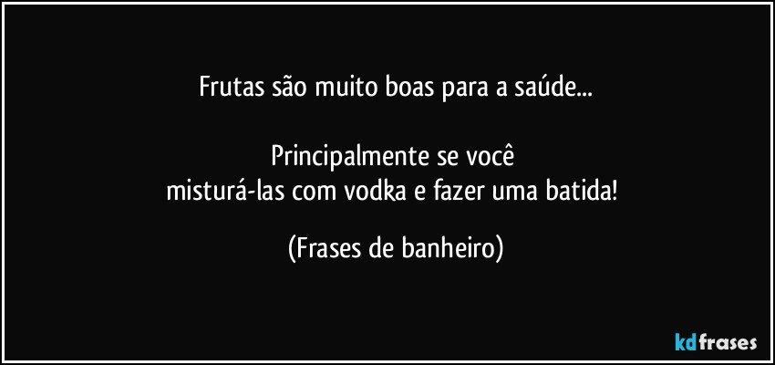 Frutas são muito boas para a saúde...

Principalmente se você 
misturá-las com vodka e fazer uma batida! (Frases de banheiro)