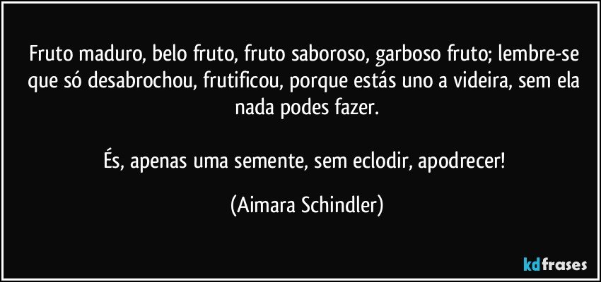 Fruto maduro, belo fruto, fruto saboroso, garboso fruto; lembre-se que só desabrochou, frutificou, porque estás uno a videira, sem ela nada podes fazer.

És, apenas uma semente, sem eclodir, apodrecer! (Aimara Schindler)