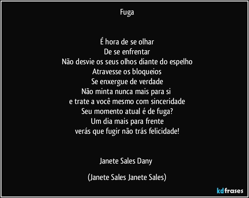 Fuga


É hora de se olhar
De se enfrentar
Não desvie os seus olhos diante do espelho
Atravesse os bloqueios
Se enxergue de verdade
Não minta nunca mais para si 
e trate a você mesmo com sinceridade
Seu momento atual é de fuga?
Um dia mais para frente
verás que fugir não trás felicidade!


Janete Sales Dany (Janete Sales Janete Sales)