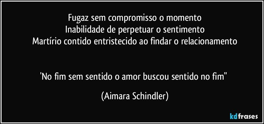 Fugaz sem  compromisso o momento
Inabilidade de perpetuar o sentimento
Martírio contido entristecido ao findar o relacionamento


'No fim sem sentido o amor buscou sentido no fim" (Aimara Schindler)