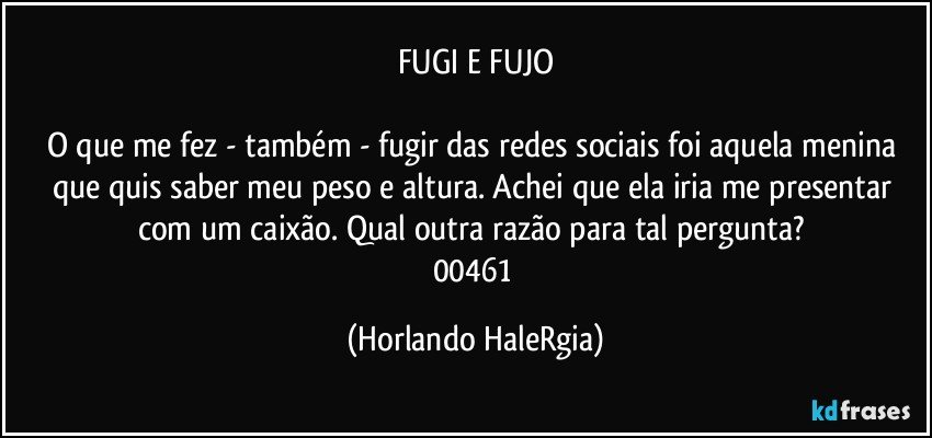 FUGI E FUJO

O que me fez - também - fugir das redes sociais foi aquela menina que quis saber meu peso e altura. Achei que ela iria me presentar com um caixão. Qual outra razão para tal pergunta? 
00461 (Horlando HaleRgia)