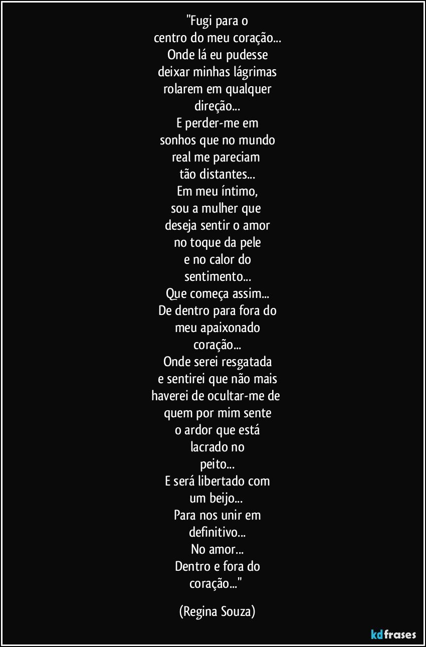 "Fugi para o
centro do meu coração...
Onde lá eu pudesse
deixar minhas lágrimas
rolarem em qualquer
direção...
E perder-me em
sonhos que no mundo
real me pareciam 
tão distantes...
Em meu íntimo,
sou a mulher que 
deseja sentir o amor
no toque da pele
e no calor do
sentimento...
Que começa assim...
De dentro para fora do
meu apaixonado
coração...
Onde serei resgatada
e sentirei que não mais
haverei de ocultar-me de 
quem por mim sente
o ardor que está
lacrado no
peito...
E será libertado com
um beijo... 
Para nos unir em
definitivo...
No amor...
Dentro e fora do
coração..." (Regina Souza)