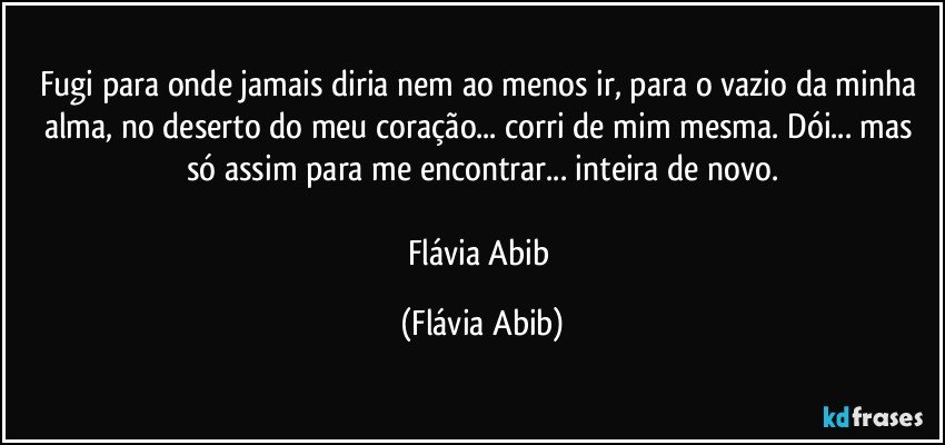 Fugi para onde jamais diria nem ao menos ir,  para o vazio da minha alma, no deserto do meu coração... corri de mim mesma. Dói... mas só assim para me encontrar... inteira de novo.

Flávia Abib (Flávia Abib)