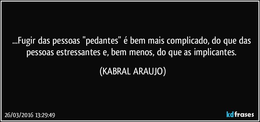 ...Fugir das pessoas "pedantes" é bem mais complicado, do que das pessoas estressantes e, bem menos, do que as implicantes. (KABRAL ARAUJO)