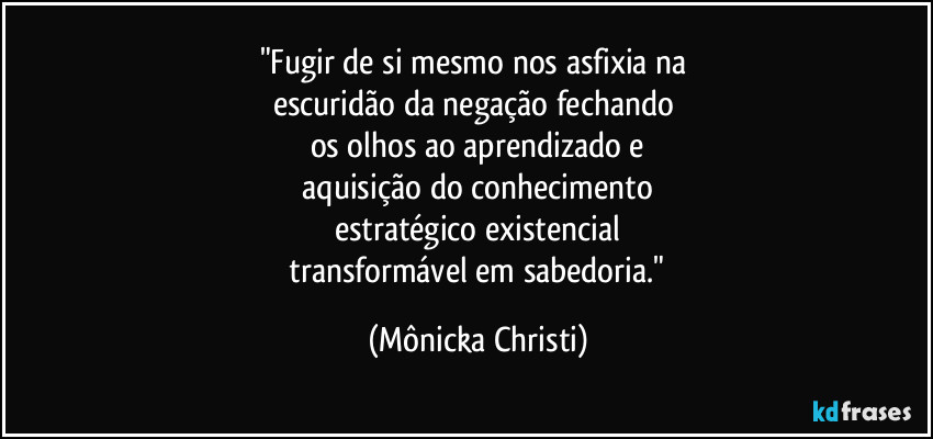 "Fugir de si mesmo nos asfixia na 
escuridão da negação fechando 
os olhos ao aprendizado e
 aquisição do conhecimento 
estratégico existencial
 transformável em sabedoria." (Mônicka Christi)
