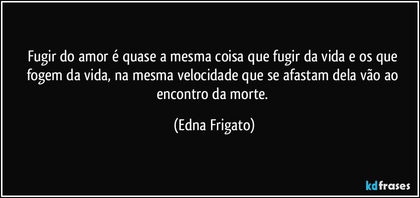 Fugir do amor é quase a mesma coisa que fugir da vida e os que fogem da vida, na mesma velocidade que se afastam dela vão ao encontro da morte. (Edna Frigato)